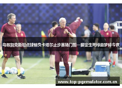 乌兹别克斯坦点球憾负卡塔尔止步赛场门前一脚定生死绿茵梦碎今夜 乌兹别克斯坦点球憾负卡塔尔止步赛场门前一脚定生死绿茵梦碎今夜