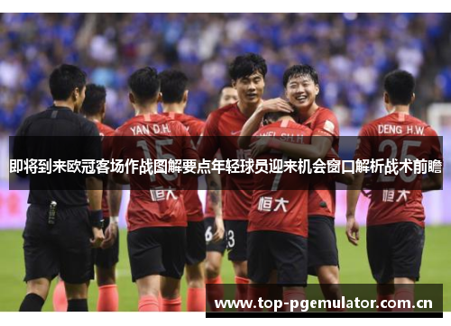即将到来欧冠客场作战图解要点年轻球员迎来机会窗口解析战术前瞻 即将到来欧冠客场作战图解要点年轻球员迎来机会窗口解析战术前瞻