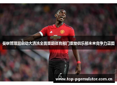 曼联管理层启动大清洗全面重组体育部门重塑俱乐部未来竞争力蓝图 曼联管理层启动大清洗全面重组体育部门重塑俱乐部未来竞争力蓝图