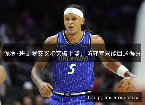 保罗·班凯罗交叉步突破上篮,防守者只能目送得分 保罗·班凯罗交叉步突破上篮,防守者只能目送得分
