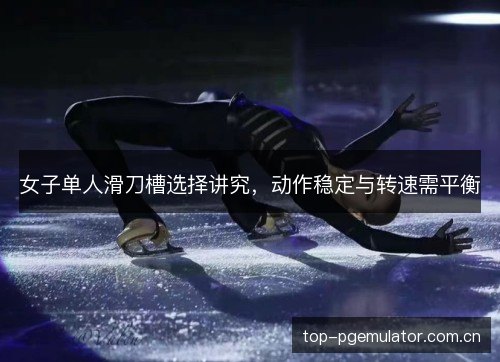 女子单人滑刀槽选择讲究，动作稳定与转速需平衡