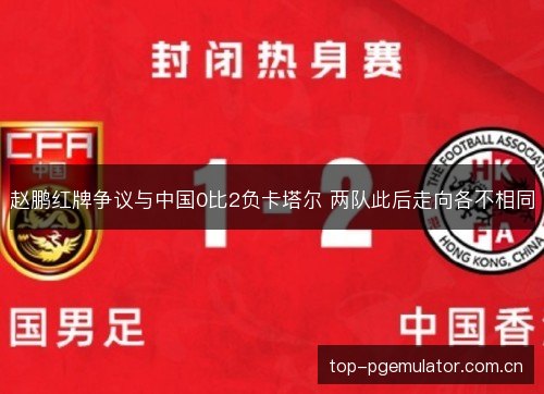 赵鹏红牌争议与中国0比2负卡塔尔 两队此后走向各不相同